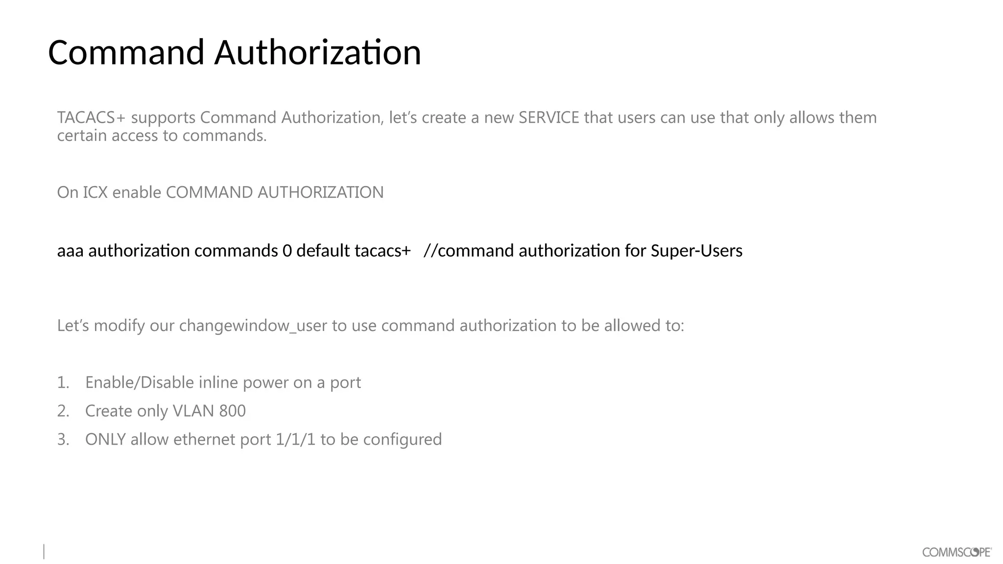 Command Authorization
TACACS+ supports Command Authorization, let’s create a new SERVICE that users can use that only allows them
certain access to commands.
On ICX enable COMMAND AUTHORIZATION
aaa authorization commands 0 default tacacs+ //command authorization for Super-Users
Let’s modify our changewindow_user to use command authorization to be allowed to:
1. Enable/Disable inline power on a port
2. Create only VLAN 800
3. ONLY allow ethernet port 1/1/1 to be configured
 