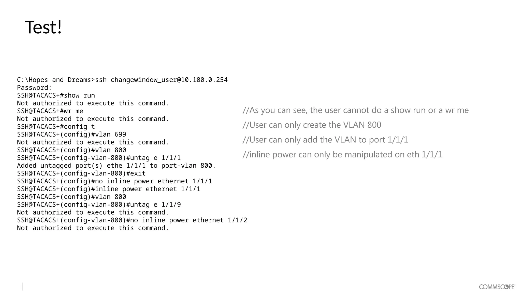 Test!
C:Hopes and Dreams>ssh changewindow_user@10.100.0.254
Password:
SSH@TACACS+#show run
Not authorized to execute this command.
SSH@TACACS+#wr me
Not authorized to execute this command.
SSH@TACACS+#config t
SSH@TACACS+(config)#vlan 699
Not authorized to execute this command.
SSH@TACACS+(config)#vlan 800
SSH@TACACS+(config-vlan-800)#untag e 1/1/1
Added untagged port(s) ethe 1/1/1 to port-vlan 800.
SSH@TACACS+(config-vlan-800)#exit
SSH@TACACS+(config)#no inline power ethernet 1/1/1
SSH@TACACS+(config)#inline power ethernet 1/1/1
SSH@TACACS+(config)#vlan 800
SSH@TACACS+(config-vlan-800)#untag e 1/1/9
Not authorized to execute this command.
SSH@TACACS+(config-vlan-800)#no inline power ethernet 1/1/2
Not authorized to execute this command.
//As you can see, the user cannot do a show run or a wr me
//User can only create the VLAN 800
//User can only add the VLAN to port 1/1/1
//inline power can only be manipulated on eth 1/1/1
 