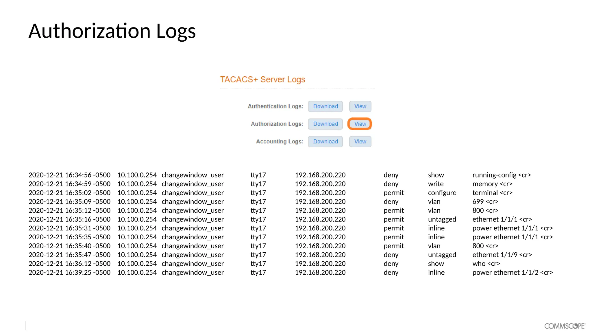 Authorization Logs
2020-12-21 16:34:56 -0500 10.100.0.254 changewindow_user tty17 192.168.200.220 deny show running-config <cr>
2020-12-21 16:34:59 -0500 10.100.0.254 changewindow_user tty17 192.168.200.220 deny write memory <cr>
2020-12-21 16:35:02 -0500 10.100.0.254 changewindow_user tty17 192.168.200.220 permit configure terminal <cr>
2020-12-21 16:35:09 -0500 10.100.0.254 changewindow_user tty17 192.168.200.220 deny vlan 699 <cr>
2020-12-21 16:35:12 -0500 10.100.0.254 changewindow_user tty17 192.168.200.220 permit vlan 800 <cr>
2020-12-21 16:35:16 -0500 10.100.0.254 changewindow_user tty17 192.168.200.220 permit untagged ethernet 1/1/1 <cr>
2020-12-21 16:35:31 -0500 10.100.0.254 changewindow_user tty17 192.168.200.220 permit inline power ethernet 1/1/1 <cr>
2020-12-21 16:35:35 -0500 10.100.0.254 changewindow_user tty17 192.168.200.220 permit inline power ethernet 1/1/1 <cr>
2020-12-21 16:35:40 -0500 10.100.0.254 changewindow_user tty17 192.168.200.220 permit vlan 800 <cr>
2020-12-21 16:35:47 -0500 10.100.0.254 changewindow_user tty17 192.168.200.220 deny untagged ethernet 1/1/9 <cr>
2020-12-21 16:36:12 -0500 10.100.0.254 changewindow_user tty17 192.168.200.220 deny show who <cr>
2020-12-21 16:39:25 -0500 10.100.0.254 changewindow_user tty17 192.168.200.220 deny inline power ethernet 1/1/2 <cr>
 