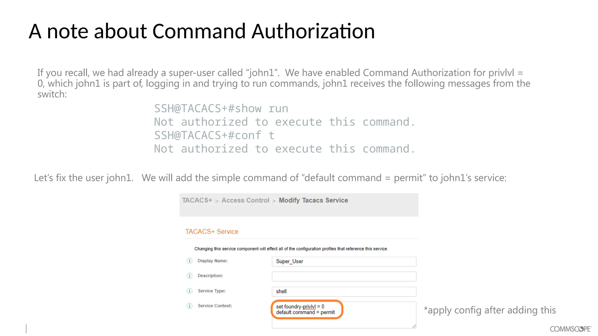 A note about Command Authorization
If you recall, we had already a super-user called “john1”. We have enabled Command Authorization for privlvl =
0, which john1 is part of, logging in and trying to run commands, john1 receives the following messages from the
switch:
SSH@TACACS+#show run
Not authorized to execute this command.
SSH@TACACS+#conf t
Not authorized to execute this command.
Let’s fix the user john1. We will add the simple command of “default command = permit” to john1’s service:
*apply config after adding this
 
