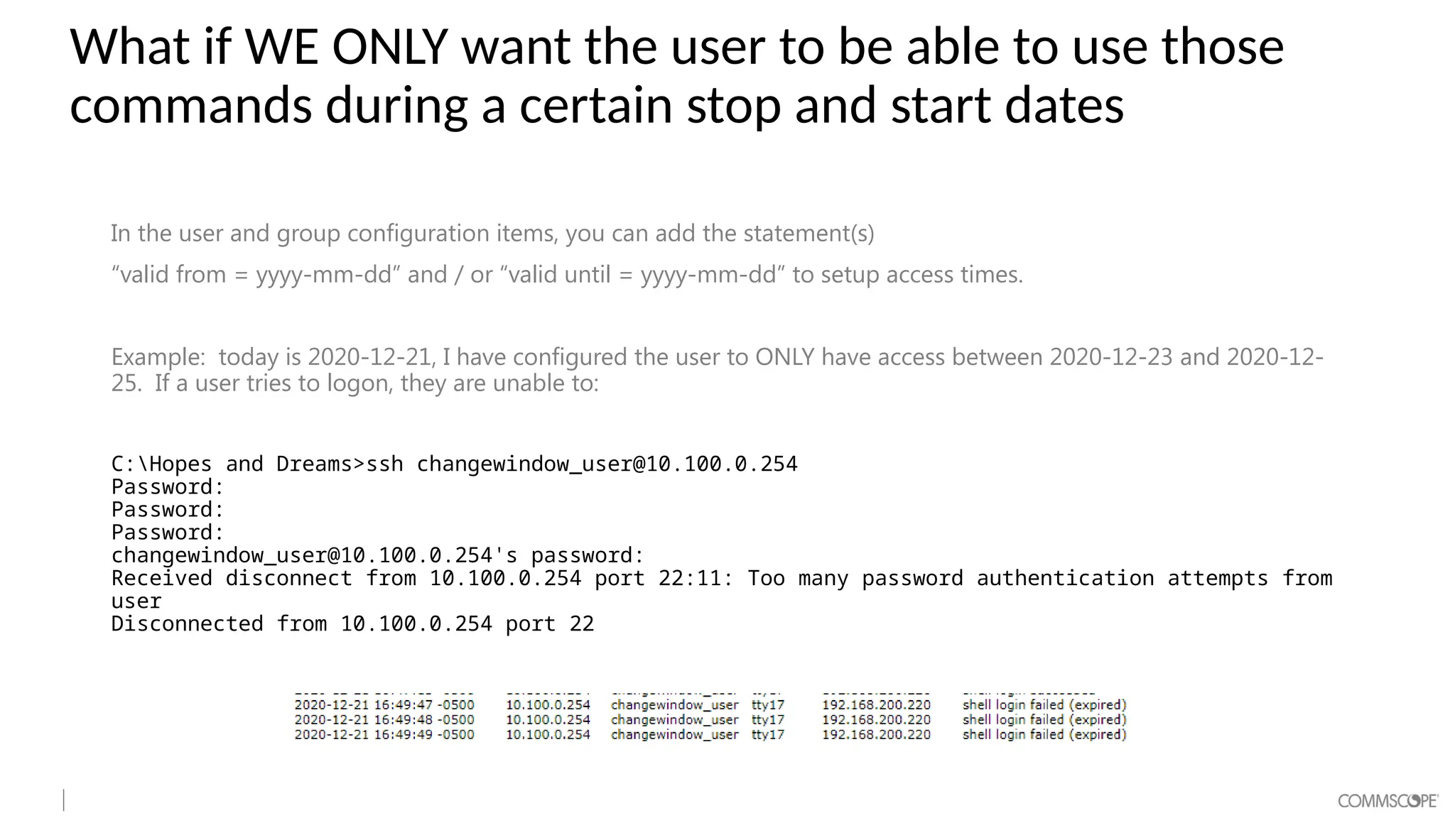 What if WE ONLY want the user to be able to use those
commands during a certain stop and start dates
In the user and group configuration items, you can add the statement(s)
“valid from = yyyy-mm-dd” and / or “valid until = yyyy-mm-dd” to setup access times.
Example: today is 2020-12-21, I have configured the user to ONLY have access between 2020-12-23 and 2020-12-
25. If a user tries to logon, they are unable to:
C:Hopes and Dreams>ssh changewindow_user@10.100.0.254
Password:
Password:
Password:
changewindow_user@10.100.0.254's password:
Received disconnect from 10.100.0.254 port 22:11: Too many password authentication attempts from
user
Disconnected from 10.100.0.254 port 22
 