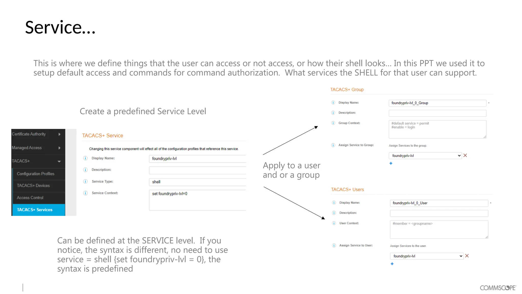Service…
This is where we define things that the user can access or not access, or how their shell looks… In this PPT we used it to
setup default access and commands for command authorization. What services the SHELL for that user can support.
Can be defined at the SERVICE level. If you
notice, the syntax is different, no need to use
service = shell {set foundrypriv-lvl = 0}, the
syntax is predefined
Create a predefined Service Level
Apply to a user
and or a group
 