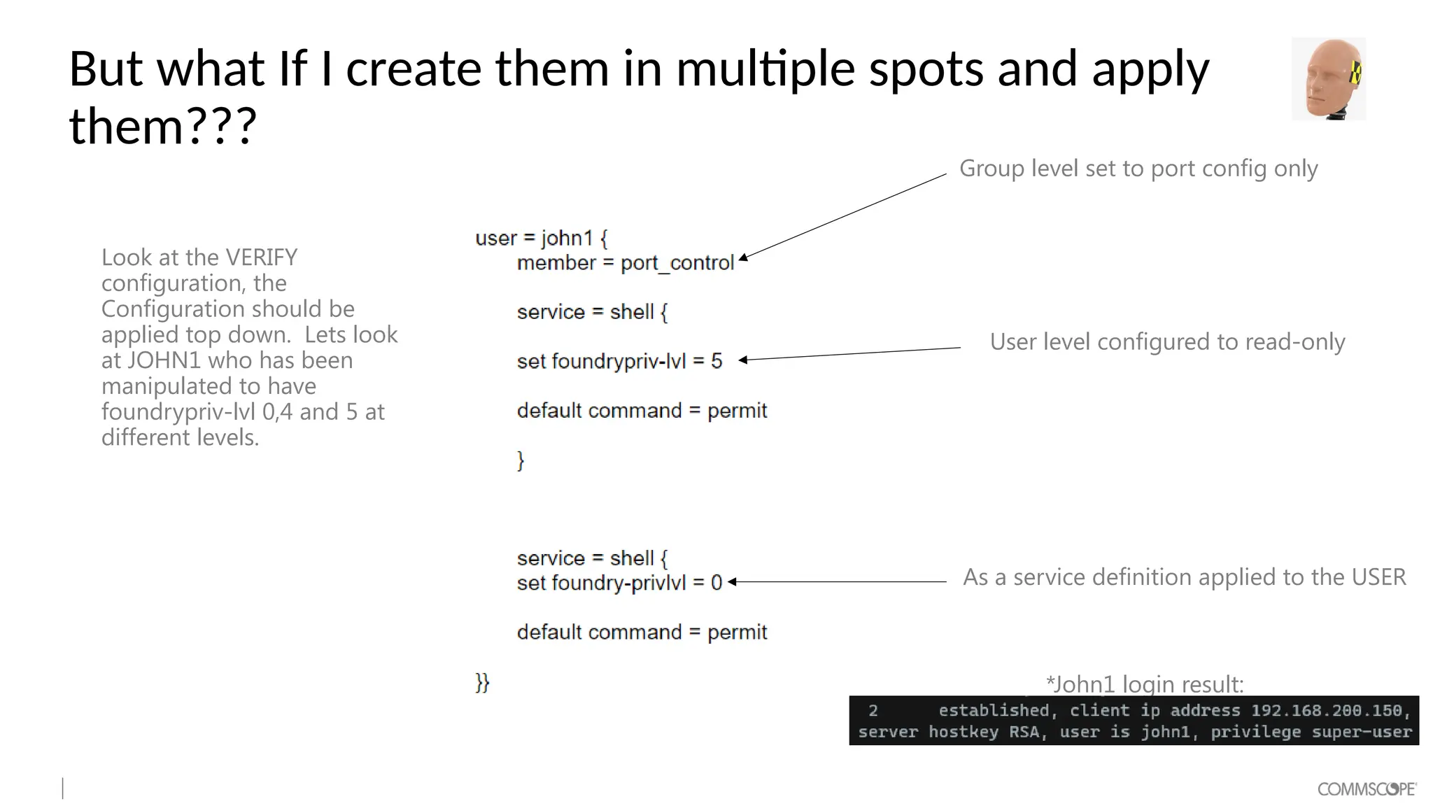 But what If I create them in multiple spots and apply
them???
Look at the VERIFY
configuration, the
Configuration should be
applied top down. Lets look
at JOHN1 who has been
manipulated to have
foundrypriv-lvl 0,4 and 5 at
different levels.
Group level set to port config only
User level configured to read-only
As a service definition applied to the USER
*John1 login result:
 