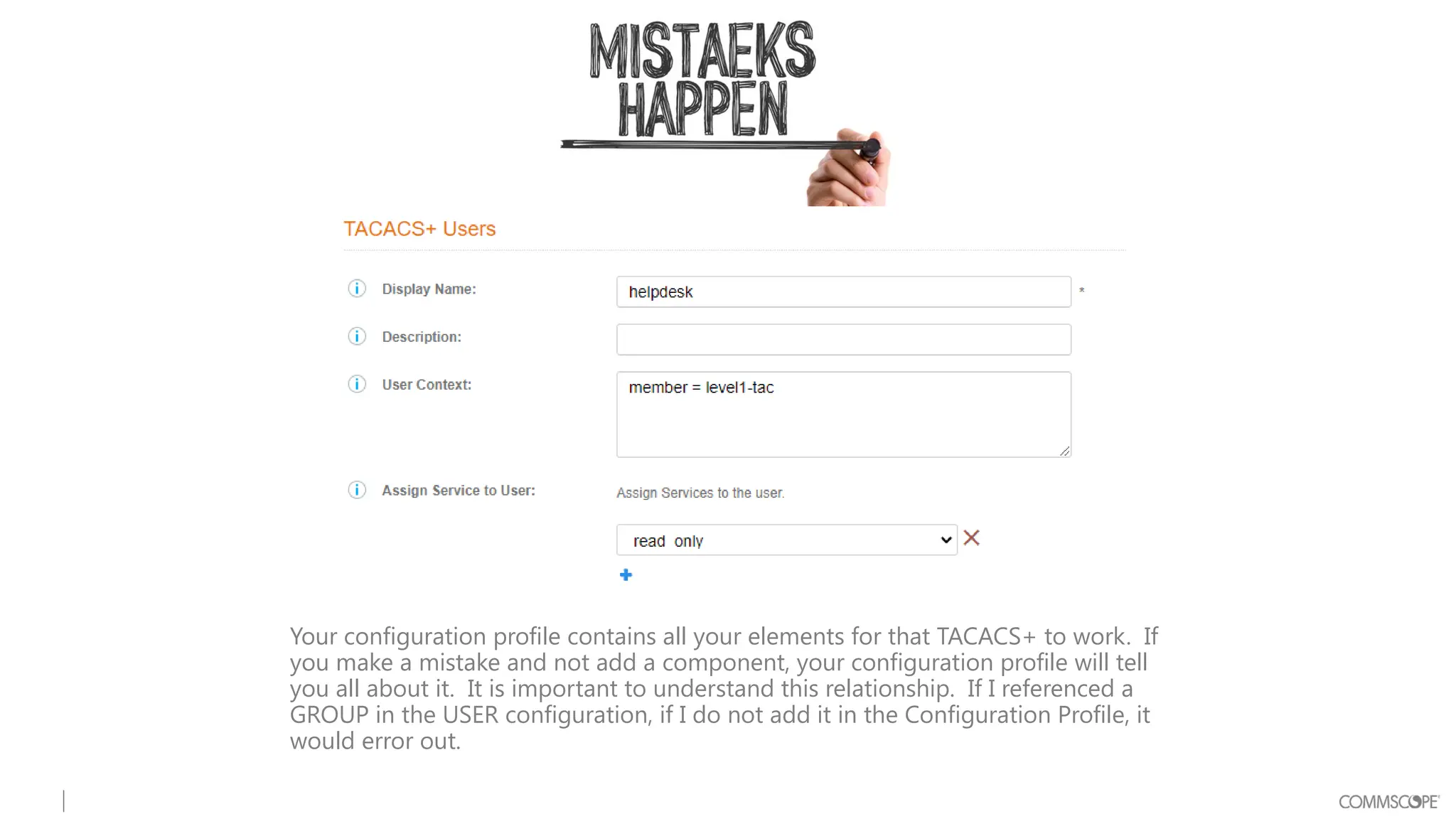 Your configuration profile contains all your elements for that TACACS+ to work. If
you make a mistake and not add a component, your configuration profile will tell
you all about it. It is important to understand this relationship. If I referenced a
GROUP in the USER configuration, if I do not add it in the Configuration Profile, it
would error out.
 