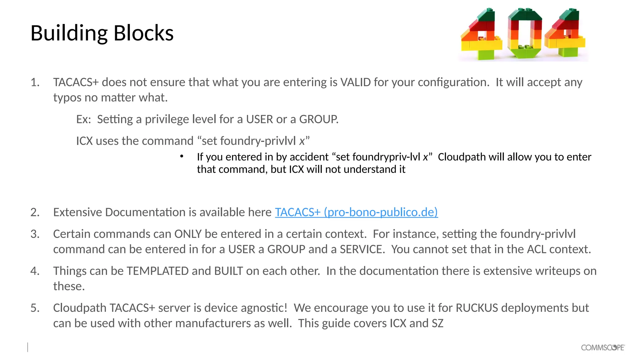 Building Blocks
1. TACACS+ does not ensure that what you are entering is VALID for your configuration. It will accept any
typos no matter what.
Ex: Setting a privilege level for a USER or a GROUP.
ICX uses the command “set foundry-privlvl x”
• If you entered in by accident “set foundrypriv-lvl x” Cloudpath will allow you to enter
that command, but ICX will not understand it
2. Extensive Documentation is available here TACACS+ (pro-bono-publico.de)
3. Certain commands can ONLY be entered in a certain context. For instance, setting the foundry-privlvl
command can be entered in for a USER a GROUP and a SERVICE. You cannot set that in the ACL context.
4. Things can be TEMPLATED and BUILT on each other. In the documentation there is extensive writeups on
these.
5. Cloudpath TACACS+ server is device agnostic! We encourage you to use it for RUCKUS deployments but
can be used with other manufacturers as well. This guide covers ICX and SZ
 