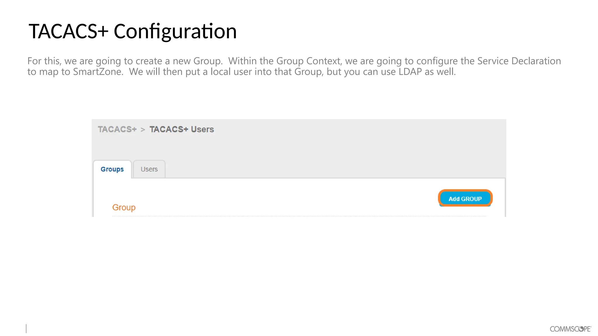 TACACS+ Configuration
For this, we are going to create a new Group. Within the Group Context, we are going to configure the Service Declaration
to map to SmartZone. We will then put a local user into that Group, but you can use LDAP as well.
 