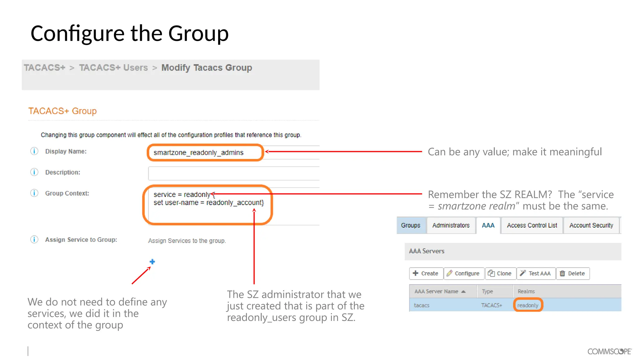 Configure the Group
Can be any value; make it meaningful
Remember the SZ REALM? The “service
= smartzone realm” must be the same.
The SZ administrator that we
just created that is part of the
readonly_users group in SZ.
We do not need to define any
services, we did it in the
context of the group
 