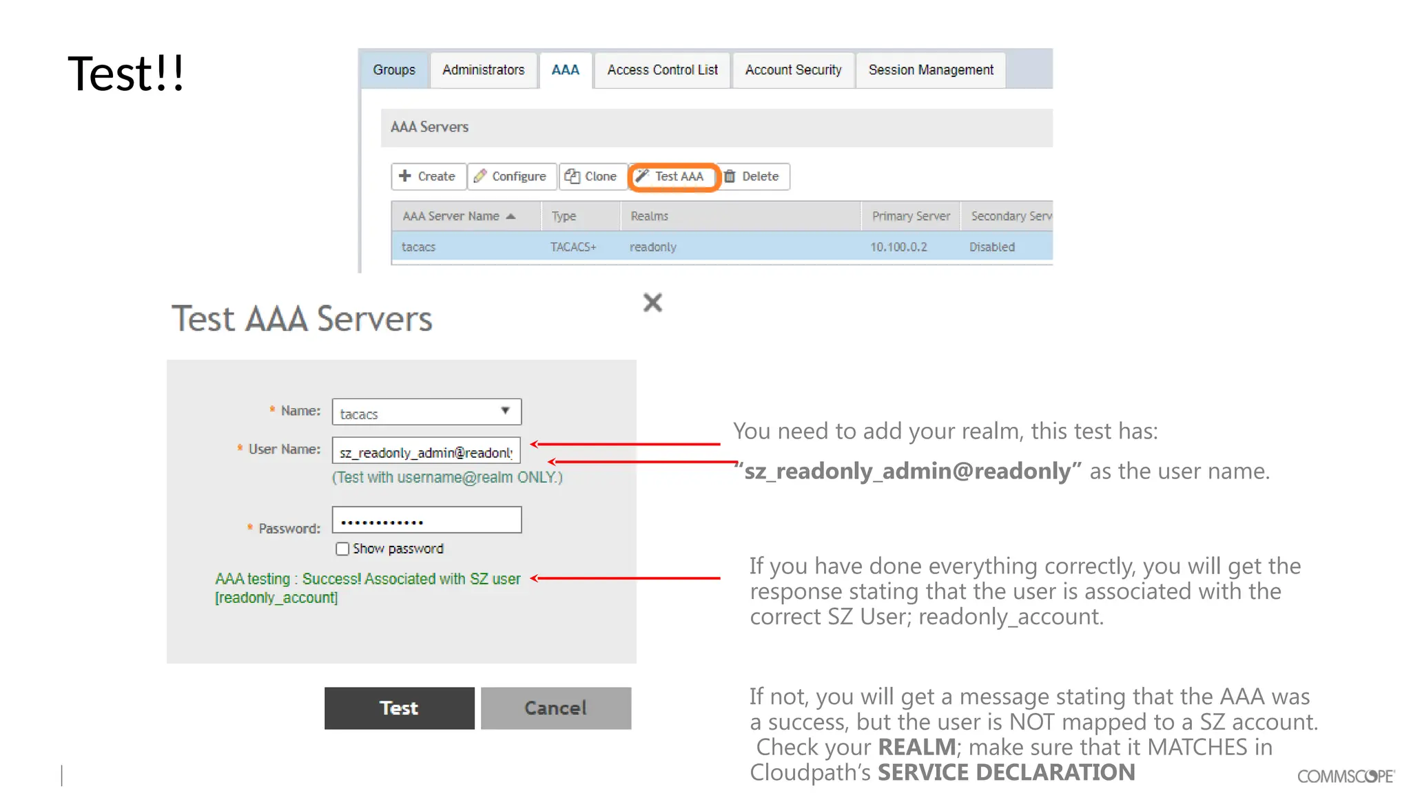 Test!!
You need to add your realm, this test has:
“sz_readonly_admin@readonly” as the user name.
If you have done everything correctly, you will get the
response stating that the user is associated with the
correct SZ User; readonly_account.
If not, you will get a message stating that the AAA was
a success, but the user is NOT mapped to a SZ account.
Check your REALM; make sure that it MATCHES in
Cloudpath’s SERVICE DECLARATION
 
