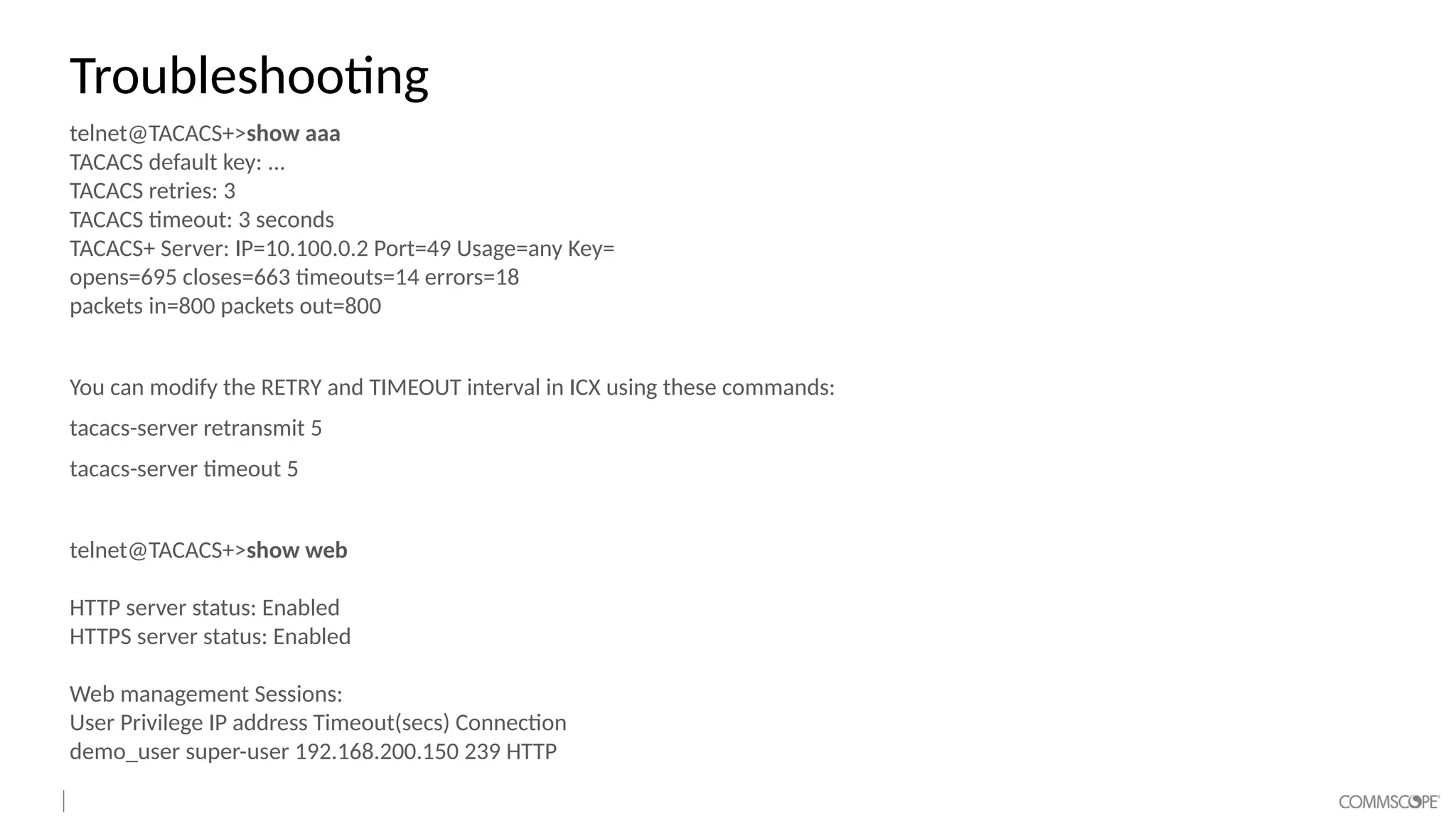 Troubleshooting
telnet@TACACS+>show aaa
TACACS default key: ...
TACACS retries: 3
TACACS timeout: 3 seconds
TACACS+ Server: IP=10.100.0.2 Port=49 Usage=any Key=
opens=695 closes=663 timeouts=14 errors=18
packets in=800 packets out=800
You can modify the RETRY and TIMEOUT interval in ICX using these commands:
tacacs-server retransmit 5
tacacs-server timeout 5
telnet@TACACS+>show web
HTTP server status: Enabled
HTTPS server status: Enabled
Web management Sessions:
User Privilege IP address Timeout(secs) Connection
demo_user super-user 192.168.200.150 239 HTTP
 