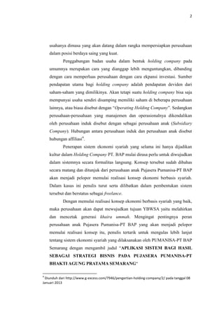 2

usahanya dimasa yang akan datang dalam rangka mempersiapkan perusahaan
dalam posisi berdaya saing yang kuat.
Penggabungan badan usaha dalam bentuk holding company pada
umumnya merupakan cara yang dianggap lebih menguntungkan, dibanding
dengan cara memperluas perusahaan dengan cara ekpansi investasi. Sumber
pendapatan utama bagi holding company adalah pendapatan deviden dari
saham-saham yang dimilikinya. Akan tetapi suatu holding company bisa saja
mempunyai usaha sendiri disamping memiliki saham di beberapa perusahaan
lainnya, atau biasa disebut dengan “Operating Holding Company”. Sedangkan
perusahaan-perusahaan yang manajemen dan operasionalnya dikendalikan
oleh perusahaan induk disebut dengan sebagai perusahaan anak (Subsidiary
Company). Hubungan antara perusahaan induk dan perusahaan anak disebut
hubungan affiliasi4.
Penerapan sistem ekonomi syariah yang selama ini hanya dijadikan
kultur dalam Holding Company PT. BAP mulai dirasa perlu untuk diwujudkan
dalam sistemnya secara formalitas langsung. Konsep tersebut sudah dibahas
secara matang dan ditunjuk dari perusahaan anak Pujasera Pumanisa-PT BAP
akan menjadi pelopor memulai realisasi konsep ekonomi berbasis syariah.
Dalam kasus ini penulis turut serta dilibatkan dalam pembentukan sistem
tersebut dan berstatus sebagai freelance.
Dengan memulai realisasi konsep ekonomi berbasis syariah yang baik,
maka perusahaan akan dapat mewujudkan tujuan YBWSA yaitu melahirkan
dan mencetak generasi khaira ummah. Mengingat pentingnya peran
perusahaan anak Pujasera Pumanisa-PT BAP yang akan menjadi pelopor
memulai realisasi konsep itu, penulis tertarik untuk mengulas lebih lanjut
tentang sistem ekonomi syariah yang dilaksanakan oleh PUMANISA-PT BAP
Semarang dengan mengambil judul “APLIKASI SISTEM BAGI HASIL
SEBAGAI STRATEGI BISNIS PADA PUJASERA PUMANISA-PT
BHAKTI AGUNG PRATAMA SEMARANG“
4

Diunduh dari http://www.g-excess.com/7946/pengertian-holding-company/2/ pada tanggal 08
Januari 2013

 
