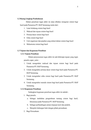 3

1.2 Ruang Lingkup Pembahasan
Dalam penulisan tugas akhir ini akan dibahas mengenai sistem bagi
hasil pada Pumanisa-PT. BAP Semarang mulai dari:
1. Latar belakang sistem bagi hasil
2. Maksud dan tujuan sistem bagi hasil
3. Prinsip dasar sistem bagi hasil
4. Etika sistem bagi hasil
5. Unit organisasi dan pejabat yang terkait dalam sistem bagi hasil
6. Mekanisme sistem bagi hasil

1.3 Tujuan dan Kegunaan Penulisan
1.3.1 Tujuan Penulisan
Dalam penyususnan tugas akhir ini ada beberapa tujuan yang ingin
penulis capai, yaitu :
1. Untuk mengetahui maksud dan tujuan sistem bagi hasil pada
Pumanisa-PT. BAP Semarang.
2. Untuk mengetahui prinsip dasar sistem bagi hasil pada Pumanisa-PT.
BAP Semarang.
3. Untuk mengetahui etika sistem bagi hasil pada Pumanisa-PT. BAP
Semarang.
4. Untuk mengetahui metode sistem bagi hasil pada Pumanisa-PT. BAP
Semarang.
1.3.2 Kegunaan Penulisan
Sedangkan kegunaan penulisan tugas akhir ini adalah :
1. Bagi penulis.
a. Sebagai tambahan pengetahuan tentang sistem bagi hasil,
khususnya pada Pumanisa-PT. BAP Semarang.
b. Sebagai perbandingan antara tinjauan teori dan praktik.
c. Menjalin hubungan baik dengan pihak perusahaan.
2. Bagi Perusahaan.

 