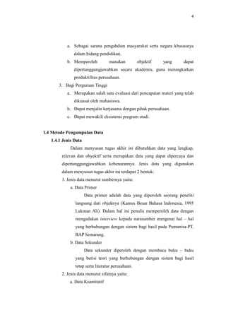 4

a. Sebagai sarana pengabdian masyarakat serta negara khususnya
dalam bidang pendidikan.
b. Memperoleh

masukan

objektif

yang

dapat

dipertanggungjawabkan secara akademis, guna meningkatkan
produktifitas perusahaan.
3. Bagi Perguruan Tinggi
a. Merupakan salah satu evaluasi dari pencapaian materi yang telah
dikuasai oleh mahasiswa.
b. Dapat menjalin kerjasama dengan pihak perusahaan.
c. Dapat mewakili eksistensi program studi.

1.4 Metode Pengumpulan Data
1.4.1 Jenis Data
Dalam menyusun tugas akhir ini dibutuhkan data yang lengkap,
relevan dan obyektif serta merupakan data yang dapat dipercaya dan
dipertanggungjawabkan kebenarannya. Jenis data yang digunakan
dalam menyusun tugas akhir ini terdapat 2 bentuk:
1. Jenis data menurut sumbernya yaitu:
a. Data Primer
Data primer adalah data yang diperoleh seorang peneliti
langsung dari objeknya (Kamus Besar Bahasa Indonesia, 1995
Lukman Ali). Dalam hal ini penulis memperoleh data dengan
mengadakan interview kepada narasumber mengenai hal – hal
yang berhubungan dengan sistem bagi hasil pada Pumanisa-PT.
BAP Semarang.
b. Data Sekunder
Data sekunder diperoleh dengan membaca buku – buku
yang berisi teori yang berhubungan dengan sistem bagi hasil
tetap serta literatur perusahaan.
2. Jenis data menurut sifatnya yaitu:
a. Data Kuantitatif

 