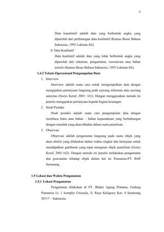 5

Data kuantitatif adalah data yang berbentuk angka yang
diperoleh dari perhitungan data kualitatif (Kamus Besar Bahasa
Indonesia, 1995 Lukman Ali).
b. Data Kualitatif
Data kualitatif adalah data yang tidak berbentuk angka yang
diperoleh dari rekaman, pengamatan, wawancara atau bahan
tertulis (Kamus Besar Bahasa Indonesia, 1995 Lukman Ali).
1.4.2 Teknis Operasional Pengumpulan Data
1. Interview
Interview adalah suatu cara untuk mengumpulkan data dengan
mengajukan pertanyaan langsung pada seorang informan atau seorang
autoritas (Gorys Keraf, 2001: 161). Dengan menggunakan metode ini
penulis mengajukan pertanyaan kepada bagian keuangan.
2. Studi Pustaka
Studi pustaka adalah suatu cara pengumpulan data dengan
membaca buku atau bahan – bahan kepustakaan yang berhubungan
dengan masalah yang akan dibahas dalam suatu penulisan.
3. Observasi
Observasi adalah pengamatan langsung pada suatu objek yang
akan diteliti yang dilakukan dalam waktu singkat dan bertujuan untuk
mendapatkan gambaran yang tepat mengenai objek penelitian (Gorys
Keraf, 2001:162). Dengan metode ini penulis melakukan pengamatan
dan pencatatan tehadap objek dalam hal ini Pumanisa-PT. BAP
Semarang.

1.5 Lokasi dan Waktu Pengamatan
1.5.1 Lokasi Pengamatan
Pengamatan dilakukan di PT. Bhakti Agung Pratama, Gedung
Pumanisa Lt. 1 komples Unissula, Jl. Raya Kaligawe Km. 4 Semarang
50117 – Indonesia.

 