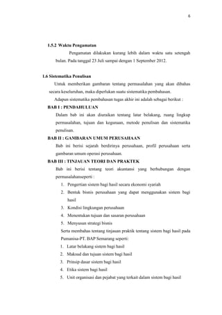 6

1.5.2 Waktu Pengamatan
Pengamatan dilakukan kurang lebih dalam waktu satu setengah
bulan. Pada tanggal 23 Juli sampai dengan 1 September 2012.

1.6 Sistematika Penulisan
Untuk memberikan gambaran tentang permasalahan yang akan dibahas
secara keseluruhan, maka diperlukan suatu sistematika pembahasan.
Adapun sistematika pembahasan tugas akhir ini adalah sebagai berikut :
BAB I : PENDAHULUAN
Dalam bab ini akan diuraikan tentang latar belakang, ruang lingkup
permasalahan, tujuan dan kegunaan, metode penulisan dan sistematika
penulisan.
BAB II : GAMBARAN UMUM PERUSAHAAN
Bab ini berisi sejarah berdirinya perusahaan, profil perusahaan serta
gambaran umum operasi perusahaan.
BAB III : TINJAUAN TEORI DAN PRAKTEK
Bab ini berisi tentang teori akuntansi yang berhubungan dengan
permasalahanseperti :
1. Pengertian sistem bagi hasil secara ekonomi syariah
2. Bentuk bisnis perusahaan yang dapat menggunakan sistem bagi
hasil
3. Kondisi lingkungan perusahaan
4. Menentukan tujuan dan sasaran perusahaan
5. Menyusun strategi bisnis
Serta membahas tentang tinjauan praktik tentang sistem bagi hasil pada
Pumanisa-PT. BAP Semarang seperti:
1. Latar belakang sistem bagi hasil
2. Maksud dan tujuan sistem bagi hasil
3. Prinsip dasar sistem bagi hasil
4. Etika sistem bagi hasil
5. Unit organisasi dan pejabat yang terkait dalam sistem bagi hasil

 