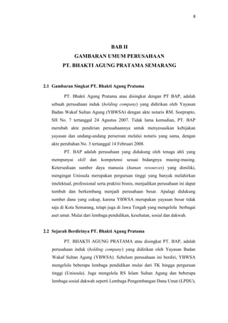 8

BAB II
GAMBARAN UMUM PERUSAHAAN
PT. BHAKTI AGUNG PRATAMA SEMARANG

2.1 Gambaran Singkat PT. Bhakti Agung Pratama
PT. Bhakti Agung Pratama atau disingkat dengan PT BAP, adalah
sebuah perusahaan induk (holding company) yang didirikan oleh Yayasan
Badan Wakaf Sultan Agung (YBWSA) dengan akte notaris RM. Soeprapto,
SH No. 7 tertanggal 24 Agustus 2007. Tidak lama kemudian, PT. BAP
merubah akte pendirian perusahaannya untuk menyesuaikan kebijakan
yayasan dan undang-undang perseroan melalui notaris yang sama, dengan
akte perubahan No. 3 tertanggal 14 Februari 2008.
PT. BAP adalah perusahaan yang didukung oleh tenaga ahli yang
mempunyai skill dan kompetensi sesuai bidangnya masing-masing.
Ketersediaan sumber daya manusia (human resources) yang dimiliki,
mengingat Unissula merupakan perguruan tinggi yang banyak melahirkan
intelektual, professional serta praktisi bisnis, menjadikan perusahaan ini dapat
tumbuh dan berkembang menjadi perusahaan besar. Apalagi didukung
sumber dana yang cukup, karena YBWSA merupakan yayasan besar tidak
saja di Kota Semarang, tetapi juga di Jawa Tengah yang mengelola berbagai
aset umat. Mulai dari lembaga pendidikan, kesehatan, sosial dan dakwah.

2.2 Sejarah Berdirinya PT. Bhakti Agung Pratama
PT. BHAKTI AGUNG PRATAMA atau disingkat PT. BAP, adalah
perusahaan induk (holding company) yang didirikan oleh Yayasan Badan
Wakaf Sultan Agung (YBWSA). Sebelum perusahaan ini berdiri, YBWSA
mengelola beberapa lembaga pendidikan mulai dari TK hingga perguruan
tinggi (Unissula). Juga mengelola RS Islam Sultan Agung dan beberapa
lembaga sosial dakwah seperti Lembaga Pengembangan Dana Umat (LPDU),

 