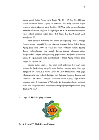 9

takmir masjid Sultan Agung serta Radio PT. DI – UNISA 205 (Dakwah
Islam-Universitas Sultan Agung di frekuensi 205 AM). Melihat begitu
besarnya potensi ekonomi yang dimiliki, YBWSA mulai mengembangkan
beberapa unit usaha yang ada di lingkungan YBWSA. Beberapa unit usaha
yang berhasil didirikan antara lain : SA Press, SA Tour&Travel, Aset
Manajemen, dll.
Pada awalnya, beberapa unit usaha ini dipayungi oleh Lembaga
Pengembangan Usaha (LPU) yang dibentuk Yayasan Badan Wakaf Sultan
Agung pada tahun 2000 dan waktu itu belum berbadan hukum. Seiring
dengan perkembangan yang terjadi, karena adanya keharusan untuk
menyesuaikan dengan undang-undang yayasan serta kebijakan pemerintah
tentang PT. (perseroan), maka didirikanlah PT. Bhakti Agung Pratama pada
tanggal 27 Agustus 2007.
Selama kurun waktu ± dua tahun sejak didirikan, PT. BAP terus
tumbuh dan berkembang menjadi suatu holding company yang tidak saja
mengelola SA Press, SA Tour&Travel dan Aset Manajemen, tetapi juga
beberapa usaha baru berhasil didirikan yaitu Pujasera Pumanisa dan asuransi
kesehatan TAKESSA (Tabungan Kesehatan Sultan Agung) bagi seluruh
karyawan tetap di lingkungan YBWSA dan ke depan akan dirintis unit-unit
usaha baru yang akan makin menambah daftar panjang anak perusahaan yang
dikelola PT. BAP.

2.3 Logo PT. Bhakti Agung Pratama

2.4 Arti Logo PT. Bhakti Agung Pratama

 