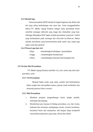10

2.4.1 Bentuk logo
Nama perusahaan (BAP) berada di tengah lingkaran dan diikat oleh
tali yang saling berhubungan satu sama lain. Tema menggambarkan
bahwa PT. Bhakti Agung Pratama sebagai suatu perusahaan bisnis
memiliki semangat ukhuwah yang tinggi dan silaturahim yang kuat.
Sehingga diharapkan BAP dapat menjadi perusahaan yang kuat / kokoh
yang berlandaskan pada semangat dan nilai-nilai ke-Islam-an. Bukan
sekedar perusahaan yang berorientasikan pada materi saja, tetapi juga
aspek sosial dan spiritual.
2.4.2 Warna Logo dan Arti
- Hijau

:melambangkan kehidupan / pertumbuhan

- Jingga

: melambangkan kemakmuran

- Hitam

: melambangkan kekuatan dan keteguhan hati

2.5 Visi dan Misi Perusahaan
PT. Bhakti Agung Pratama memiliki visi, misi, motto, dan nilai-nilai
perusahan, yaitu:
2.5.1 Visi Perusahaan
Menjadi badan usaha yang sehat, mandiri dan berkelanjutan
dalam rangka ikut mewujudkan tujuan yayasan untuk melahirkan dan
mencetak generasi khaira ummah.
2.5.2 Misi Perusahaan
i.

Membuat

program

pengembangan

bisnis

jangka

pendek,

menengah dan panjang.
ii.

Memberikan jasa layanan di bidang percetakan, tour dan wisata,
makanan dan minuman, perdagangan umum, asuransi kesehatan,
konsultasi bisnis dan manajemen, dsb dengan harga kompetitif
serta kualitas pelayanan yang cepat, efisien dan efektif.

 
