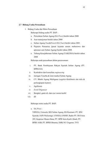 12

2.7 Bidang Usaha Perusahaan
1. Bidang Usaha dan Mitra Perusahaan
Beberapa bidang usaha PT. BAP :
a. Percetakan Sultan Agung (SA Press) berdiri tahun 2000
b. Aset manejemen berdiri tahun 2000
c. Sultan Agung Tour&Travel (SA Tour) berdiri tahun 2001
d. Pujasera Pumanisa (pusat layanan umum mahasiswa dan
apresiasi seni Sultan Agung) berdiri tahun 2008
e. Tabung Kesejahteraan Sultan Agung (TAKESSA) berdiri tahun
2008
Beberapa anak perusahaan dalam perencanaan:
i.

PT. Bank Pembiayaan Rakyat Syariah Sultan Agung (PT.
BPRS-SA)

ii.

Kontraktor dan konsultan engineering

iii.

Jaringan Toserba & mini market Sultan Agung

iv.

CV. Bhakti Agung Multiguna (supplier/distributor alat tulis &
perlengkapan kantor)

v.

Agribisnis

vi.

Event Organizer

vii.

Bengkel, ganti oli, dan cuci motor/mobil

viii.

dll

Beberapa mitra usaha PT. BAP:
a. SA Press :
YBWSA; Unissula; RSI Sultan Agung; RS Roemani; PT. BNI
Syariah; IAIN Walisongo; UNNES; UNDIP; Radio PT. DI-Unisa
205; Koperasi Muara Dana; PT. BPR Setia Karib Abadi; PT.
BPRS ASB; PT. BPRS Binama; SMK NU Ungaran; TVS

 
