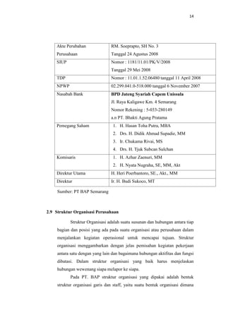 14

Akte Perubahan

RM. Soeprapto, SH No. 3

Perusahaan

Tanggal 24 Agustus 2008

SIUP

Nomor : 1181/11.01/PK/V/2008
Tanggal 29 Mei 2008

TDP

Nomor : 11.01.1.52.06480 tanggal 11 April 2008

NPWP

02.299.041.0-518.000 tanggal 6 November 2007

Nasabah Bank

BPD Jateng Syariah Capem Unissula
Jl. Raya Kaligawe Km. 4 Semarang
Nomor Rekening : 5-033-280149
a.n PT. Bhakti Agung Pratama

Pemegang Saham

1. H. Hasan Toha Putra, MBA
2. Drs. H. Didik Ahmad Supadie, MM
3. Ir. Chukama Rivai, MS
4. Drs. H. Tjuk Subcan Sulchan

Komisaris

1. H. Azhar Zaenuri, MM
2. H. Nyata Nugraha, SE, MM, Akt

Direktur Utama

H. Heri Poerbantoro, SE., Akt., MM

Direktur

Ir. H. Budi Sukoco, MT

Sumber: PT BAP Semarang

2.9 Struktur Organisasi Perusahaan
Struktur Organisasi adalah suatu susunan dan hubungan antara tiap
bagian dan posisi yang ada pada suatu organisasi atau perusahaan dalam
menjalankan kegiatan operasional untuk mencapai tujuan. Struktur
organisasi menggambarkan dengan jelas pemisahan kegiatan pekerjaan
antara satu dengan yang lain dan bagaimana hubungan aktifitas dan fungsi
dibatasi. Dalam struktur organisasi yang baik harus menjelaskan
hubungan wewenang siapa melapor ke siapa.
Pada PT. BAP struktur organisasi yang dipakai adalah bentuk
struktur organisasi garis dan staff, yaitu suatu bentuk organisasi dimana

 