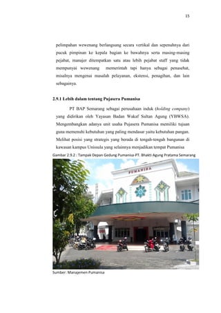15

pelimpahan wewenang berlangsung secara vertikal dan sepenuhnya dari
pucuk pimpinan ke kepala bagian ke bawahnya serta masing-masing
pejabat, manajer ditempatkan satu atau lebih pejabat staff yang tidak
mempunyai wewenang

memerintah tapi hanya sebagai penasehat,

misalnya mengenai masalah pelayanan, ekstensi, penagihan, dan lain
sebagainya.

2.9.1 Lebih dalam tentang Pujasera Pumanisa
PT BAP Semarang sebagai perusahaan induk (holding company)
yang didirikan oleh Yayasan Badan Wakaf Sultan Agung (YBWSA).
Mengembangkan adanya unit usaha Pujasera Pumanisa memiliki tujuan
guna memenuhi kebutuhan yang paling mendasar yaitu kebutuhan pangan.
Melihat posisi yang strategis yang berada di tengah-tengah bangunan di
kawasan kampus Unissula yang selainnya menjadikan tempat Pumanisa
Gambar 2.9.2 : Tampak Depan Gedung Pumanisa-PT. Bhakti Agung Pratama Semarang

Sumber: Manajemen Pumanisa

 