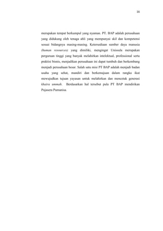 16

merupakan tempat berkumpul yang nyaman. PT. BAP adalah perusahaan
yang didukung oleh tenaga ahli yang mempunyai skil dan kompetensi
sesuai bidangnya masing-masing. Ketersediaan sumber daya manusia
(human resources) yang dimiliki, mengingat Unissula merupakan
perguruan tinggi yang banyak melahirkan intelektual, professional serta
praktisi bisnis, menjadikan perusahaan ini dapat tumbuh dan berkembang
menjadi perusahaan besar. Salah satu misi PT BAP adalah menjadi badan
usaha yang sehat, mandiri dan berkemajuan dalam rangka ikut
mewujudkan tujuan yayasan untuk melahirkan dan mencetak generasi
khaira ummah.

Berdasarkan hal tersebut pula PT BAP mendirikan

Pujasera Pumanisa.

 