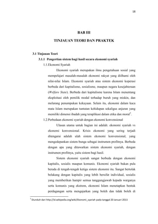 18

BAB III
TINJAUAN TEORI DAN PRAKTEK

3.1 Tinjauan Teori
3.1.1 Pengertian sistem bagi hasil secara ekonomi syariah
1.1.Ekonomi Syariah
Ekonomi syariah merupakan ilmu pengetahuan sosial yang
mempelajari masalah-masalah ekonomi rakyat yang diilhami oleh
nilai-nilai Islam. Ekonomi syariah atau sistem ekonomi koperasi
berbeda dari kapitalisme, sosialisme, maupun negara kesejahteraan
(Welfare State). Berbeda dari kapitalisme karena Islam menentang
eksploitasi oleh pemilik modal terhadap buruh yang miskin, dan
melarang penumpukan kekayaan. Selain itu, ekonomi dalam kaca
mata Islam merupakan tuntutan kehidupan sekaligus anjuran yang
memiliki dimensi ibadah yang teraplikasi dalam etika dan moral 5.
1.2.Perbedaan ekonomi syariah dengan ekonomi konvensional
Ulasan utama untuk bagian ini adalah: ekonomi syariah vs
ekonomi konvensional. Krisis ekonomi yang sering terjadi
ditengarai adalah ulah sistem ekonomi konvensional, yang
mengedepankan sistem bunga sebagai instrumen profitnya. Berbeda
dengan apa yang ditawarkan sistem ekonomi syariah, dengan
instrumen profitnya, yaitu sistem bagi hasil.
Sistem ekonomi syariah sangat berbeda dengan ekonomi
kapitalis, sosialis maupun komunis. Ekonomi syariah bukan pula
berada di tengah-tengah ketiga sistem ekonomi itu. Sangat bertolak
belakang dengan kapitalis yang lebih bersifat individual, sosialis
yang memberikan hampir semua tanggungjawab kepada warganya
serta komunis yang ekstrem, ekonomi Islam menetapkan bentuk
perdagangan serta mengajarkan yang boleh dan tidak boleh di
5

Diunduh dari http://id.wikipedia.org/wiki/Ekonomi_syariah pada tanggal 20 Januari 2013

 