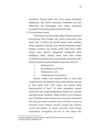 19

transaksikan. Ekonomi dalam Islam harus mampu memberikan
kesejahteraan bagi seluruh masyarakat, memberikan rasa adil,
kebersamaan

dan

kekeluargaan

serta

mampu

memberikan

kesempatan seluas-luasnya kepada setiap pelaku usaha
1.3.Ciri khas ekonomi syariah
Tidak banyak yang dikemukakan dalam Al Qur'an, dan hanya
prinsip-prinsip yang mendasar saja. Karena alasan-alasan yang
sangat tepat, Al Qur'an dan Sunnah banyak sekali membahas
tentang bagaimana seharusnya kaum Muslim berperilaku sebagai
produsen, konsumen dan pemilik modal, tetapi hanya sedikit
tentang

sistem

pembahasan

ekonomi.

diatas,

Sebagaimana

ekonomi

dalam

diungkapkan
Islam

harus

dalam
mampu

memberikan kesempatan seluas-luasnya kepada setiap pelaku usaha.
Selain itu, ekonomi syariah menekankan empat sifat, antara lain:
1.

Kesatuan (unity)

2.

Keseimbangan (equilibrium)

3.

Kebebasan (free will)

4.

Tanggungjawab (responsibility)6

Manusia sebagai wakil (khalifah) Tuhan di dunia tidak
mungkin bersifat individualistik, karena semua kekayaan yang ada
di bumi adalah milik Allah semata, dan manusia adalah
kepercayaan-Nya di bumi7. Di dalam menjalankan kegiatan
ekonominya, Islam sangat mengharamkan kegiatan riba, yang dari
segi bahasa berarti "kelebihan". Dalam Al Qur'an surat Al Baqarah
ayat 275disebutkan bahwa Orang-orang yang makan (mengambil)
riba tidak dapat berdiri melainkan seperti berdirinya orang yang
kemasukan syaitan lantaran (tekanan) penyakit gila. Keadaan
mereka yang demikian itu, adalah disebabkan mereka berkata
(berpendapat), sesungguhnya jual beli itu sama dengan riba,
6
7

Lihat Rivai (2009:234). Islamic Economics .Bab 7 Sistem Ekonomi Islam. Bumi Aksara
Tertuang pada Q.S. Al-Baqarah: 30

 