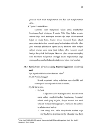 20

padahal Allah telah menghalalkan jual beli dan mengharamkan
riba...
1.4.Tujuan Ekonomi Islam
Ekonomi Islam mempunyai tujuan untuk memberikan
keselarasan bagi kehidupan di dunia. Nilai Islam bukan sematasemata hanya untuk kehidupan muslim saja, tetapi seluruh mahluk
hidup di muka bumi. Esensi proses Ekonomi Islam adalah
pemenuhan kebutuhan manusia yang berlandaskan nilai-nilai Islam
guna mencapai pada tujuan agama (falah). Ekonomi Islam menjadi
rahmat seluruh alam, yang tidak terbatas oleh ekonomi, sosial,
budaya dan politik dari bangsa. Ekonomi Islam mampu menangkap
nilai fenomena masyarakat sehingga dalam perjalanannya tanpa
meninggalkan sumber hukum teori ekonomi Islam, bisa berubah.

3.1.2 Bentuk bisnis perusahaan yang dapat menggunakan sistem bagi
hasil
Tipe organisasi bisnis dalam ekonomi Islam8
3.1.2.1 Pemilik Tunggal
Bentuk organisasi paling sederhana yang dimiliki oleh
seorang atau keluarga dan dijalankan sendiri.
3.1.2.2 Kerja sama
1. Definisi
Kerjasama adalah hubungan antara dua atau lebih
orang dalam mendistribusikan keuntungan (kerugian)
sebuah bisnis yang berjalan, dengan seluruh atau salah
satu dari mereka menanggungnya. Implikasi dari definisi
tersebut sebagai berikut.
i. Dua orang atau lebih menyatukan sumber daya
mereka, karena di antara mereka tidak ada yang dapat
8

Lihat Rivai (2009:429-432).Islamic Economics .Bab 13 Bentuk Organisasi Bisnis dan Model
Keuangan. Bumi Aksara

 