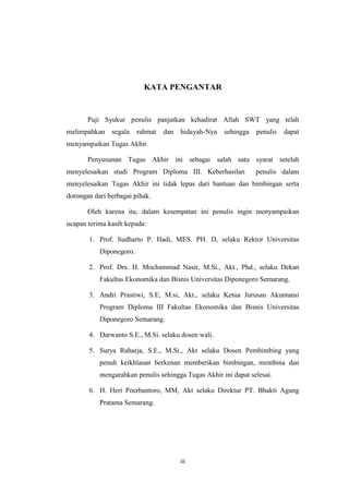 KATA PENGANTAR

Puji Syukur penulis panjatkan kehadirat Allah SWT yang telah
melimpahkan

segala

rahmat

dan

hidayah-Nya

sehingga

penulis

dapat

menyampaikan Tugas Akhir.
Penyusunan Tugas Akhir ini sebagai salah satu syarat setelah
menyelesaikan studi Program Diploma III. Keberhasilan

penulis dalam

menyelesaikan Tugas Akhir ini tidak lepas dari bantuan dan bimbingan serta
dorongan dari berbagai pihak.
Oleh karena itu, dalam kesempatan ini penulis ingin menyampaikan
ucapan terima kasih kepada:
1. Prof. Sudharto P. Hadi, MES. PH. D, selaku Rektor Universitas
Diponegoro.
2. Prof. Drs. H. Mochammad Nasir, M.Si., Akt., Phd., selaku Dekan
Fakultas Ekonomika dan Bisnis Universitas Diponegoro Semarang.
3. Andri Prastiwi, S.E, M.si, Akt., selaku Ketua Jurusan Akuntansi
Program Diploma III Fakultas Ekonomika dan Bisnis Universitas
Diponegoro Semarang.
4. Darwanto S.E., M.Si. selaku dosen wali.
5. Surya Raharja, S.E., M.Si., Akt selaku Dosen Pembimbing yang
penuh keikhlasan berkenan memberikan bimbingan, membina dan
mengarahkan penulis sehingga Tugas Akhir ini dapat selesai.
6. H. Heri Poerbantoro, MM, Akt selaku Direktur PT. Bhakti Agung
Pratama Semarang.

iii

 