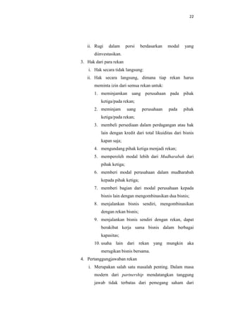 22

ii. Rugi

dalam

porsi

berdasarkan

modal

yang

diinvestasikan.
3. Hak dari para rekan
i. Hak secara tidak langsung:
ii. Hak secara langsung, dimana tiap rekan harus
meminta izin dari semua rekan untuk:
1. meminjamkan

uang perusahaan

pada

pihak

ketiga/pada rekan;
2. meminjam

uang

perusahaan

pada

pihak

ketiga/pada rekan;
3. membeli persediaan dalam perdagangan atau hak
lain dengan kredit dari total likuiditas dari bisnis
kapan saja;
4. mengundang pihak ketiga menjadi rekan;
5. memperoleh modal lebih dari Mudharabah dari
pihak ketiga;
6. memberi modal perusahaan dalam mudharabah
kepada pihak ketiga;
7. memberi bagian dari modal perusahaan kepada
bisnis lain dengan mengombinasikan dua bisnis;
8. menjalankan bisnis sendiri, mengombinasikan
dengan rekan bisnis;
9. menjalankan bisnis sendiri dengan rekan, dapat
berakibat kerja sama bisnis dalam berbagai
kapasitas;
10. usaha lain dari rekan yang mungkin aka
merugikan bisnis bersama.
4. Pertanggungjawaban rekan
i. Merupakan salah satu masalah penting. Dalam masa
modern dari partnership mendatangkan tanggung
jawab tidak terbatas dari pemegang saham dari

 