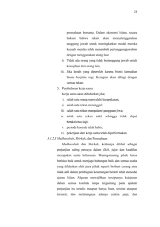23

perusahaan bersama. Dalam ekonomi Islam, secara
hukum

bahwa

rekan

akan

menyelenggarakan

tanggung jawab untuk meningkatkan modal mereka
kecuali mereka telah menambah pertanggungjawaban
dengan menggunakan utang luar.
ii. Tidak ada orang yang tidak bertanggung jawab untuk
kewajiban dari orang lain.
iii. Jika kredit yang diperoleh karena bisnis kemudian
bisnis berjalan rugi. Kerugian akan dibagi dengan
semua rekan.
5. Pembubaran kerja sama
Kerja sama akan dibubarkan jika;
i. salah satu orang menyalahi kesepakatan;
ii. salah satu rekan meninggal;
iii. salah satu rekan mengalami gangguan jiwa;
iv. salah

satu

rekan

sakit

sehingga

tidak

dapat

beraktivitas lagi;
v. periode kontrak telah habis;
vi. pekerjaan dari kerja sama telah diperformakan.
3.1.2.3 Mudharabah, Shirkah, dan Perusahaan
Mudharabah dan Shirkah, keduanya dilihat sebagai
perjanjian saling percaya dalam fikih, jujur dan keadilan
merupakan suatu keharusan. Masing-masing pihak harus
berlaku baik untuk menjaga hubungan baik dan semua usaha
yang dilakukan oleh para pihak seperti berbuat curang atau
tidak adil dalam pembagian keuntungan berarti telah menodai
ajaran Islam. Alquran mewajibkan terciptanya kejujuran
dalam semua kontrak tanpa tergantung pada apakah
perjanjian itu tertulis maupun hanya lisan, tersirat ataupun
tersurat,

dan

melarangnya

adanya

cedera

janji,

dan

 