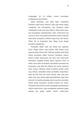 24

menganggap

hal

itu

sebagai

sesuatu

kecurangan,

dapat

memberikan

ketidakjujuran, dan penipuan.
Dalam

praktiknya, para pihak

kontribusi bukan hanya finansial, tetapi juga berupa tenaga,
.manajemen dan keterampilan, juga kelayakan dalam
mendapatkan kredit serta nama baiknya. Dalam dunia nyata,
ada kemungkinan dikombinasikan antara mudharabah dan
shirkah di mana semua pihak berkontribusi dalam modal dan
tidak dalam manajemen, keahlian tenaga kerja, dan lainnya.
Dalam hal ini keuntungan akan dibagi sesuai dengan
kontribusi terhadap laba.
Perusahaan adalah salah satu bentuk dari organisasi
bisnis, dengan hukum yang terpisah, tidak terlihat secara
langsung dalam diskusi fikih. Perkiraan terdekat untuk badan
hukum perusahaan adalah baitulmal (bendahara umum),
properti masjid, kepercayaan, dan kerja sama mufawadah.
Perusahaan sangatlah penting dalam organisasi bisnis di
dalam sistem Islam. Perusahaan menyediakan keamanan dan
keuntungan yang tidak bisa didapat dari bentuk organisasi
bisnis lainnya. Misalnya adalah kewajiban pemilik saham
yang terbatas, kemudahan dalam pemindahan kepemilikan,
tidak ada hak rekan lain untuk memilih siapa yang harus
diajak kerja sama (saham dapat diperjualbelikan tanpa harus
meminta izin kepada pemegang saham yang lain), pemisahan
bentuk hukum perusahaan membuat kontrak atas semua.
Perusahaan Islam dituntut untuk meningkatkan pendanaannya
melalui modal disetor. Juga meningkatkan pendanaan jangka
panjang

dan

jangka

pendek

melalui

mudharabah,

 