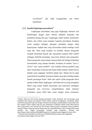 25

murabahah12,

dan

tidak

menggunakan

cara

bisnis

kepitalisme.
3.1.3 Kondisi lingkungan perusahaan13
Lingkungan perusahaan yang juga lingkungan ekonomi erat
berhubungan dengan pasar dimana diadakan penjualan dan
pembelian barang dan jasa. Lingkungan seperti politik, pemerintah,
hukum, dan militer yang mengatur kegiatan perusahaan. Keadaan
sosial

meliputi

berbagai

golongan

penduduk

dengan

sikap

kepercayaan, tingkah laku yang dicerminkan dalam lembaga sosial
yang ada. Akan tetapi keadaan itu berubah, dimana pengusaha
menjadi bertambah banyak dan masyarakat menjadi lebih selektif
sehingga timbulah persaingan yang ketat diantara para pengusaha.
Hanya pengusaha yang mampu menyesuaikan diri dengan kebutuhan
konsumenlah yang mampu bertahan. Keadaan ini disebut “buyer’s
market” atau “pasar pembeli” yaitu keadaan dimana pembeli yang
akan menentukan semuanya dan bukan bukan penjual. Dalam hal ini
berlaku suatu ungkapan “pembeli adalah raja”. Dalam hal ini siapa
yang berhasil mendekati konsumen dialah yang akan bertahan dalam
kancah persaingan bisnis. Pada saat seperti inilah pengusaha harus
pandai melihat faktor lingkungan. Jadi dalam hal ini yang merupakan
faktor yang sentral adalah masyarakat atau konsumen sedangkan
pengusaha

atau

bisnisman

mengelilinginya

untuk

melayani

kebutuhan secara lebih baik sesuai dengan selera konsumen.

12

adalah akad jual beli barang denganmenyatakan harga perolehan dan keuntungan yang
disepakati oleh penjual dan pembeli. Dalam redaksi yang lain diungkapkan murabahah adalah
jual beli barang pada harga asal dengan tambahan keuntungan yang disepakati antara pihak bank
dan nasabah. Dalam redaksi yang lain pula disebutkan murabahah adalah istilah fikih (hukum)
Islam yang berarti suatu bentuk jual beli tertentu ketika penjual menyatakan biaya perolehan
barang, meliputi harga barang dan biaya-biaya lain yang dikeluarkan untuk memperoleh barang
tersebut, dan tingkat keuntungan (margin) yang diinginkan.
Diunduh dari
http://www.scribd.com/doc/56523808/Pengertian-murabahah pada tanggal 20 Januari 2013
13
Diunduh dari http://p4hrul.wordpress.com/2010/10/16/perusahaan-dan-lingkunganperusahaan/ pada tanggal 16 Januari 2013

 