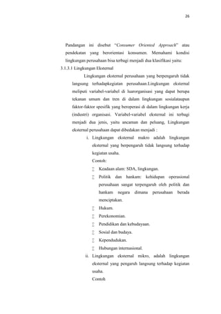 26

Pandangan ini disebut “Consumer Oriented Approach” atau
pendekatan yang berorientasi konsumen. Memahami kondisi
lingkungan perusahaan bisa terbagi menjadi dua klasifikasi yaitu:
3.1.3.1 Lingkungan Eksternal
Lingkungan eksternal perusahaan yang berpengaruh tidak
langsung terhadapkegiatan perusahaan.Lingkungan eksternal
meliputi variabel-variabel di luarorganisasi yang dapat berupa
tekanan umum dan tren di dalam lingkungan sosialataupun
faktor-faktor spesifik yang beroperasi di dalam lingkungan kerja
(industri) organisasi. Variabel-variabel eksternal ini terbagi
menjadi dua jenis, yaitu ancaman dan peluang, Lingkungan
eksternal perusahaan dapat dibedakan menjadi :
i. Lingkungan eksternal makro adalah lingkungan
eksternal yang berpengaruh tidak langsung terhadap
kegiatan usaha.
Contoh:


Keadaan alam: SDA, lingkungan.



Politik dan hankam: kehidupan operasional
perusahaan sangat terpengaruh oleh politik dan
hankam

negara

dimana

perusahaan

berada

menciptakan.


Hukum.



Perekonomian.



Pendidikan dan kebudayaan.



Sosial dan budaya.



Kependudukan.



Hubungan internasional.

ii. Lingkungan eksternal mikro, adalah lingkungan
eksternal yang pengaruh langsung terhadap kegiatan
usaha.
Contoh

 