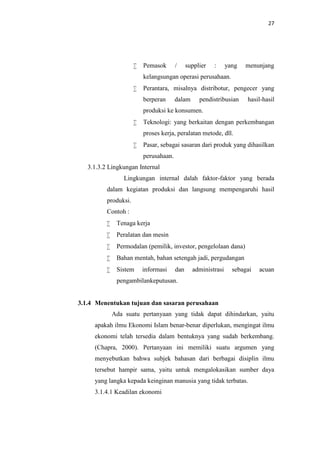 27



Pemasok

/

supplier

:

yang

menunjang

kelangsungan operasi perusahaan.


Perantara, misalnya distribotur, pengecer yang
berperan

dalam

pendistribusian

hasil-hasil

produksi ke konsumen.


Teknologi: yang berkaitan dengan perkembangan
proses kerja, peralatan metode, dll.



Pasar, sebagai sasaran dari produk yang dihasilkan
perusahaan.

3.1.3.2 Lingkungan Internal
Lingkungan internal dalah faktor-faktor yang berada
dalam kegiatan produksi dan langsung mempengaruhi hasil
produksi.
Contoh :


Tenaga kerja



Peralatan dan mesin



Permodalan (pemilik, investor, pengelolaan dana)



Bahan mentah, bahan setengah jadi, pergudangan



Sistem

informasi

dan

administrasi

sebagai

acuan

pengambilankeputusan.

3.1.4 Menentukan tujuan dan sasaran perusahaan
Ada suatu pertanyaan yang tidak dapat dihindarkan, yaitu
apakah ilmu Ekonomi Islam benar-benar diperlukan, mengingat ilmu
ekonomi telah tersedia dalam bentuknya yang sudah berkembang.
(Chapra, 2000). Pertanyaan ini memiliki suatu argumen yang
menyebutkan bahwa subjek bahasan dari berbagai disiplin ilmu
tersebut hampir sama, yaitu untuk mengalokasikan sumber daya
yang langka kepada keinginan manusia yang tidak terbatas.
3.1.4.1 Keadilan ekonomi

 