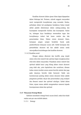 28

Keadilan ekonomi dalam ajaran Islam dapat dipaparkan
dalam beberapa hal. Pertama, seluruh anggota masyarakat
mesti memperoleh kesejahteraan yang memadai. Kedua,
perbedaan dalam hal pendapatan hendaknya bukan terjadi
akibat praktik diskriminasi dalam undang-undang dan
kesempatan memperoleh fasilitas dan kesempatan. Selain
itu, kalangan kaya hendaknya menunaikan tugas dan
kewajibannya

terkait

hak

pemerintahan

Islam.

Dalam

kemajuan

jangan

kaum

sampai

miskin

sistem

dan

hak

ekonomi

Islam,

buruk

pada

berakibat

pendistribusian kekayaan secara adil. Sebab kemajuan dan
pertumbuhan ekonomi tak lain adalah sarana untuk
mewujudkan keseimbangan dan keadilan ekonomi.
3.1.4.2 Keadilan sosial
Dengan adanya dikotomi dan konflik yang terjadi
antara nilai-nilai materiil dan spiritual dapat menghancurkan
nilai-nilai dalam masyarakat. Perpaduan antara materiil dan
spiritual adalah kunci yang hilang dalam sistem ekonomi
yang telah ada, yaitu kapitalisme dan sosialisme, dimana
kedua sistem tersebut secara umum bersifat sekuler dan juga
pada

dasarnya

bersifat

tidak

bermoral.

Salah

satu

keistimewaan penting dalam sistem ekonomi Islam adalah
pengaturan perilaku rakyat dan pemerintahan yang meliputi
dua dimensi materi dan spiritual sekaligus. Sebab dalam
Islam, tujuan utama adalah mengantarkan manusia kepada
kesempurnaan ruhani dan spiritual.

3.1.5 Menyusun Strategi Bisnis
Sebelum memahami strategi bisnis secara detail, maka kita telaah
makna satu per satu terlebih dahulu.
3.1.5.1

Strategi

 