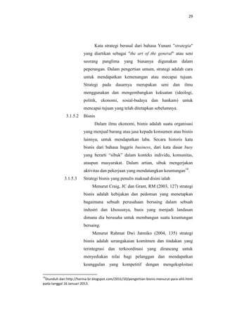 29

Kata strategi berasal dari bahasa Yunani "strategia"
yang diartikan sebagai "the art of the general" atau seni
seorang

panglima

yang

biasanya

digunakan

dalam

peperangan. Dalam pengertian umum, strategi adalah cara
untuk mendapatkan kemenangan atau mecapai tujuan.
Strategi

pada

dasarnya

merupakan

seni

dan

ilmu

menggunakan dan mengembangkan kekuatan (ideologi,
politik, ekonomi, sosial-budaya dan hankam) untuk
mencapai tujuan yang telah ditetapkan sebelumnya.
3.1.5.2

Bisnis
Dalam ilmu ekonomi, bisnis adalah suatu organisasi
yang menjual barang atau jasa kepada konsumen atau bisnis
lainnya, untuk mendapatkan laba. Secara historis kata
bisnis dari bahasa Inggris business, dari kata dasar busy
yang berarti “sibuk” dalam konteks individu, komunitas,
ataupun masyarakat. Dalam artian, sibuk mengerjakan
aktivitas dan pekerjaan yang mendatangkan keuntungan14.

3.1.5.3

Strategi bisnis yang penulis maksud disini ialah
Menurut Craig, JC dan Grant, RM (2003, 127) strategi
bisnis adalah kebijakan dan pedoman yang menetapkan
bagaimana sebuah perusahaan bersaing dalam sebuah
industri dan khususnya, basis yang menjadi landasan
dimana dia berusaha untuk membangun suatu keuntungan
bersaing.
Menurut Rahmat Dwi Jatmiko (2004, 135) strategi
bisnis adalah serangakaian komitmen dan tindakan yang
terintegrasi dan terkoordinasi yang dirancang untuk
menyediakan nilai bagi pelanggan dan mendapatkan
keunggulan yang kompetitif dengan mengeksploitasi

14

Diunduh dari http://herina-br.blogspot.com/2011/10/pengertian-bisnis-menurut-para-ahli.html
pada tanggal 16 Januari 2013.

 