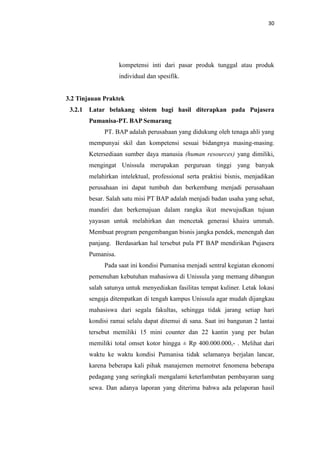 30

kompetensi inti dari pasar produk tunggal atau produk
individual dan spesifik.

3.2 Tinjauan Praktek
3.2.1 Latar belakang sistem bagi hasil diterapkan pada Pujasera
Pumanisa-PT. BAP Semarang
PT. BAP adalah perusahaan yang didukung oleh tenaga ahli yang
mempunyai skil dan kompetensi sesuai bidangnya masing-masing.
Ketersediaan sumber daya manusia (human resources) yang dimiliki,
mengingat Unissula merupakan perguruan tinggi yang banyak
melahirkan intelektual, professional serta praktisi bisnis, menjadikan
perusahaan ini dapat tumbuh dan berkembang menjadi perusahaan
besar. Salah satu misi PT BAP adalah menjadi badan usaha yang sehat,
mandiri dan berkemajuan dalam rangka ikut mewujudkan tujuan
yayasan untuk melahirkan dan mencetak generasi khaira ummah.
Membuat program pengembangan bisnis jangka pendek, menengah dan
panjang. Berdasarkan hal tersebut pula PT BAP mendirikan Pujasera
Pumanisa.
Pada saat ini kondisi Pumanisa menjadi sentral kegiatan ekonomi
pemenuhan kebutuhan mahasiswa di Unissula yang memang dibangun
salah satunya untuk menyediakan fasilitas tempat kuliner. Letak lokasi
sengaja ditempatkan di tengah kampus Unissula agar mudah dijangkau
mahasiswa dari segala fakultas, sehingga tidak jarang setiap hari
kondisi ramai selalu dapat ditemui di sana. Saat ini bangunan 2 lantai
tersebut memiliki 15 mini counter dan 22 kantin yang per bulan
memiliki total omset kotor hingga ± Rp 400.000.000,- . Melihat dari
waktu ke waktu kondisi Pumanisa tidak selamanya berjalan lancar,
karena beberapa kali pihak manajemen memotret fenomena beberapa
pedagang yang seringkali mengalami keterlambatan pembayaran uang
sewa. Dan adanya laporan yang diterima bahwa ada pelaporan hasil

 