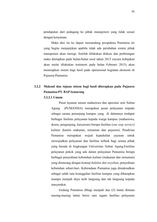 31

pendapatan dari pedagang ke pihak manajemen yang tidak sesuai
dengan kenyataan.
Maka dari itu ke depan memandang prospektus Pumanisa ini
yang begitu menjanjikan apabila tidak ada perubahan sistem pihak
manajemen akan merugi. Setelah dilakukan diskusi dan perhitungan
maka ditetapkan pada bulan-bulan awal tahun 2013 (secara kebijakan
akan mulai dilakukan testimoni pada bulan Februari 2013) akan
menerapkan sistem bagi hasil pada operasional kegiatan ekonomi di
Pujasera Pumanisa

3.2.2 Maksud dan tujuan sistem bagi hasil diterapkan pada Pujasera
Pumanisa-PT. BAP Semarang
3.2.2.1 Umum
Pusat layanan umum mahasiswa dan apresiasi seni Sultan
Agung

(PUMANISA) merupakan pusat pelayanan terpadu

sebagai sarana penunjang kampus yang di dalamnya terdapat
berbagai fasilitas pelayanan kepada warga kampus (mahasiswa,
dosen, pengunjung, karyawan) berupa fasilitas (one stop service)
kuliner (kantin makanan, minuman dan pujasera). Pendirian
Pumanisa

merupakan

wujud

kepedulian

yayasan

untuk

mewujudkan pelayanan dan fasilitas terbaik bagi semua pihak
yang berada di lingkungan Universitas Sultan Agung.Fasilitas
pelayanan pokok yang ada dalam pelayanan Pumanisa berupa
berbagai penyediaan kebutuhan kuliner (makanan dan minuman)
yang dirancang dengan konsep halalan dan toyyiban, penyediaan
kebutuhan sehari-hari. Keberadaan Pumanisa juga dimaksudkan
sebagai salah satu keunggulan fasilitas kampus yang diharapkan
mampu menjadi daya tarik langsung dan tak langsung kepada
masyarakat.
Gedung Pumanisa dibagi menjadi dua (2) lantai dimana
masing-masing lantai berisi satu ragam fasilitas pelayanan

 