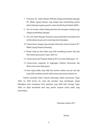 7. Fitriyanto, SE selaku Manajer SDI dan sebagai pembimbing lapangan
PT. Bhakti Agung Pratama yang dengan baik membimbing penulis
dalam beberapa kegiatan penulis selama Kuliah Kerja Praktek (KKP).
8. Fitri Ari Susanti selaku bidang akuntansi dan keuangan sekaligus juga
sebagai pembimbing lapangan.
9. Sosi AR selaku Manager Pumanisa yang memberikan kesempatan ikut
terlibat dalam proyek awal sistem bagi hasil diterapkan.
10. Teman-teman magang yang menjadi rekan kerja selama berada di PT.
Bhakti Agung Pratama Semarang.
11. Kedua orang tua dan kakak yang telah mendukung penulis lahir dan
batin dalam penyusunan Tugas Akhir ini.
12. Teman-teman dari Program Diploma III Universitas Diponegoro ‘10.
13. Teman-teman organisasi di lingkungan Fakultas Ekonomika dan
Bisnis Universitas Diponegoro.
14. Serta segala pihak yang tidak bias penulis uraikan satu per satu lagi
yang telah membantu penulis dalam proses penyusunan laporan ini.
Penulis menyadari bahwa banyak kekurangan dalam penyusunan Tugas
Akhir ini. Oleh karena itu, saran dan masukan yang membangun sangat
diharapkan demi tercapainya hasil penulisan yang lebih baik. Semoga Tugas
Akhir ini dapat bermanfaat baik bagi penulis maupun semua pihak yang
memerlukan.

Semarang, Januari 2013

Penulis

iv

 