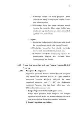 33

2.1 Membangun fasilitas dan model pelayanan

kantin

(kuliner) dan belanja di lingkungan kampus Unissula
yang halalan toyyiban
2.2 Menciptakan sistem, dan standar pelayanan unggul,
bermutu, dan mendidik dalam setiap fasilitas yang
tersedia dari segi fisik (bersih, rapi, indah) dan non fisik
(nyaman, aman, memuaskan)

3. Tujuan
3.1 Memberikan fasilitas kantin (kuliner) yang sehat, bersih
dan nyaman kepada seluruh pihak kampus Unissula.
3.2 Memberikan kemudahan bagi seluruh masyarakat
kampus untuk memenuhi kebutuhan sehari-hari.
3.3 Memberikan kemanfaatan (benefit) yang signifikan atas
pendayagunaan

aset-aset

milik

YBWSA

secara

finansial maupun non finansial.

3.2.3

Prinsip dasar sistem bagi hasil pada Pujasera Pumanisa-PT. BAP
Semarang

3.2.3.1

Manajemen dan Organisasi
Pengelolaan operasional Pumanisa dilaksanakan oleh manajemen
yang dibentuk oleh perusahaan induk PT. BAP yang dinamakan
manajemen

Pumanisa.

Kebijakan

manajerial

dan

operasional

ditetapkan

oleh

BAP

dilaksanakan

PT.

dan

sistem

manajemen Pumanisa. Ada tiga fungsi pokok yang harus
dilaksanakan oleh manajemen, yaitu:
1. Fungsi Pengelolaan Produk dan Layanan Usaha
Fungsi badan pengelola dalam mengelola dan mengatur
operasional seluruh produk dan layanan usaha yang ditawarkan
agar berjalan optimal dengan pelayanan yang profesional.
2. Fungsi Pengelolaan Aset Gedung

 