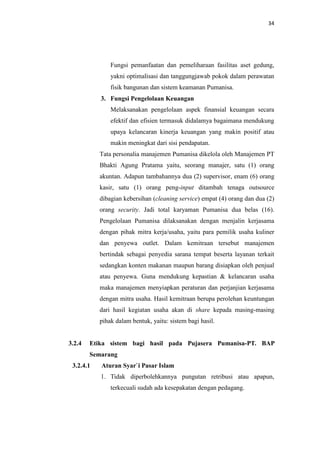 34

Fungsi pemanfaatan dan pemeliharaan fasilitas aset gedung,
yakni optimalisasi dan tanggungjawab pokok dalam perawatan
fisik bangunan dan sistem keamanan Pumanisa.
3. Fungsi Pengelolaan Keuangan
Melaksanakan pengelolaan aspek finansial keuangan secara
efektif dan efisien termasuk didalamya bagaimana mendukung
upaya kelancaran kinerja keuangan yang makin positif atau
makin meningkat dari sisi pendapatan.
Tata personalia manajemen Pumanisa dikelola oleh Manajemen PT
Bhakti Agung Pratama yaitu, seorang manajer, satu (1) orang
akuntan. Adapun tambahannya dua (2) supervisor, enam (6) orang
kasir, satu (1) orang peng-input ditambah tenaga outsource
dibagian kebersihan (cleaning service) empat (4) orang dan dua (2)
orang security. Jadi total karyaman Pumanisa dua belas (16).
Pengelolaan Pumanisa dilaksanakan dengan menjalin kerjasama
dengan pihak mitra kerja/usaha, yaitu para pemilik usaha kuliner
dan penyewa outlet. Dalam kemitraan tersebut manajemen
bertindak sebagai penyedia sarana tempat beserta layanan terkait
sedangkan konten makanan maupun barang disiapkan oleh penjual
atau penyewa. Guna mendukung kepastian & kelancaran usaha
maka manajemen menyiapkan peraturan dan perjanjian kerjasama
dengan mitra usaha. Hasil kemitraan berupa perolehan keuntungan
dari hasil kegiatan usaha akan di share kepada masing-masing
pihak dalam bentuk, yaitu: sistem bagi hasil.

3.2.4

Etika sistem bagi hasil pada Pujasera Pumanisa-PT. BAP
Semarang

3.2.4.1

Aturan Syar`i Pasar Islam
1. Tidak diperbolehkannya pungutan retribusi atau apapun,
terkecuali sudah ada kesepakatan dengan pedagang.

 