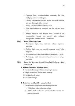 35

2. Pedagang harus memahamihukum muamalah dan ilmu
berdagang yang sesuai bidangnya.
3. Dilarang adanya transaksi ribawi, maysir, gharar dan transaksi
lain yang dilarang di dalam syari`at.
4. Barang yang diperjualbelikan barang halal.
5. Tidak diperbolehkannya monopoli, ijon dan rekayasa harga
pasar.
6. Adanya pengawas yang bertugas untuk memastikan dan
menganjurkan

kepada

para

pembeli

dan

pedagang

menggunakan alat tukar melalui kasir bersama.
3.2.4.2

Aturan Teknis Pasar Islam
1. Penempatan

lapak

stan,

terkecuali

sebatas

regristrasi

partisipasi.
2. Fasilitas lapak atau stan menjadi tanggung jawab badan
pengelola.
3. Setiap salat lima waktu ditutup sekurang-kurangnya 15 menit.
4. Perlengkapan lapak atau stan dari panitia statusnya sebagai
pinjaman.
3.2.4.3

Rukun dan Ketentuan Syariah Sistem Bagi Hasil secara Akad
Mudharabah

1. Rukun Mudharabah ada empat, yaitu:
1.1 Pelaku, terdiri atas pemilik dana dan pengelola dana.
1.2 Objek mudharabah, berupa modal dan kerja.
1.3 Ijab kabul/serah terima.
1.4 Nisbah keuntungan.

2. Ketentuan syariah, adalah sebagai berikut.
2.1 Pelaku, terdiri atas pemilik dana dan pengelola dana
i. Pelaku harus cukup paham dan baligh.
ii. Pelaku akad mudharabah dapat dilakukan sesama atau
dengan nonmuslim.

 