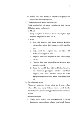 36

iii. Pemilik dana tidak boleh ikut campur dalam pengelolaan
usaha tetapi ia boleh mengawasi.
2.2 Objek mudharabah, berupa modal dan kerja
Objek mudharabah merupakan konsekuensi logis dengan
dilakukannya akad mudharabah.
i. Modal
Yang diterapkan di Pumanisa belum menerapkan objek
berkaitan dengan modal untuk saat ini.
ii. Kerja
1. Kontribusi pengelola dana dapat berbentuk keahlian,
keterampilan, selling skill, managemen skill, dan lainlain.
2. Kerja adalah hak pengelola dana dan tidak boleh
diintervensi oleh pemilik dana.
3. Pengelola dana harus menjalankan usaha sesuai dengan
syariah.
4. Pengelola dana harus mematuhi semua ketetapan yang
ada dalam kontrak.
5. Dalam hal pemilik dana tidak melakukan kewajiban
atau melakukan pelanggaran terhadap kesepakatan,
pengelola dana sudah menerima modal dan sudah
bekerja maka pengelola dana berhak mendapatkan ganti
rugi.
2.3 Ijab kabul/serah terima
Adalah pernyataan dan ekspresi saling rela di antara pihakpihak pelaku akad yang dilakukan secara verbal, tertulis,
melalui korespondensi atau menggunakan cara-cara komunikasi
modern.
2.4 Nisbah keuntungan
i.

Nisbah adalah besaran yang digunakan untuk pembagian
keuntungan, mencerminkan imbalan yang berhak diterima

 