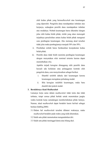 37

oleh kedua pihak yang bermudharabah atas keuntungan
yang diperoleh. Pengelola dana mendapatkan imbalan atas
kerjanya, sedangkan pemilik dana mendapatkan imbalan
atas modalnya. Nisbah keuntungan harus diketahui dengan
jelas oleh kedua belah pihak, inilah yang akan mencegah
terjadinya perselisihan antara kedua belah pihak mengenai
cara pembagian keuntungan. Jika memang akad tersebut
tidak jelas maka pembagiannya menjadi 50% dan 50%.
ii.

Perubahan nisbah harus berdasarkan kesepakatan kedua
belah pihak.

iii.

Pemilik dana tidak boleh meminta pembagian keuntungan
dengan menyatakan nilai nominal tertentu karena dapat
menimbulkan riba.
Apabila terjadi kerugian ditanggung oleh pemilik dana
kecuali ada kelalaian atau pelanggaran kontrak oleh
pengelola dana, cara menyelesaikan sebagai berikut.
i.

Diambil terlebih dahulu dari keuntungan karena
keuntungan merupakan pelindung modal.

ii.

Bila kerugian melebihi keuntungan, maka baru
diambil dari pokok modal.

3. Berakhirnya Akad Mudharabah
Lamanya kerja sama dalam mudharabah tidak tentu dan tidak
terbatas, tetapi semua pihak berhak untuk menentukan jangka
waktu kontrak kerja samadengan memberitahukan pihak lainnya.
Namun, akad mudharabah dapat berakhir karen hal-hal sebagai
berikut (Sabbiq,2008)
3.1 Dalam hal mudharabah tersebut dibatasi waktunya, maka
mudharabah berakhir pada waktu yang telah ditentukan.
3.2 Salah satu pihak memutuskan mengundurkan diri.
3.3 Salah satu pihak meninggal dunia atau hilang akal.

 