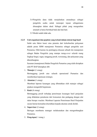 38

3.4 Pengelola
pengelola

dana

tidak

usaha

untuk

menjalankan
mencapai

amanahnya
tujuan

sebagai

sebagaimana

dituangkan dalam akad. Sebagai pihak yang mengemban
amanah ia harus beritikad baik dan hati-hati.
3.5 Modal sudah tidak ada.

3.2.5

Unit organisasi dan pejabat yang terkait dalam sistem bagi hasil
Salah satu faktor kunci atau penentu dari keberhasilan pelayanan
adalah peran SDM manajemen Pumanisa sebagai pengelola aset
Pumanisa. Oleh karena itu pentingnya disusun sebuah tim manajemen
sebagai Badan Pengelola yang mampu meng-cover seluruh ruang
lingkup fungsi, tugas, tanggung jawab, wewenang, dan pelayanan yang
dikembangkan.
Susunan (manajemen) Badan Pengelola Pumanisa yang telah disiapkan
oleh PT BAP ditetapkan sbb:

1. Manajer (1 orang)
Bertanggung

jawab

atas

seluruh

operasional

Pumanisa

dan

memberikan keputusan strategis.
2. Akuntan (1 orang)
Membuat laporan keuangan yang dibutuhkan oleh manajer sebagai
pijakan mengambil keputusan.
3. Kasir (6 orang)
Bertanggung jawab terhadap penerimaan keuangan hasil penjualan
yang dilakukan penukaran dari konsumen dan pedagang dengan alat
tukar berupa voucher. Membuat Laporan Penerimaan Hasil Penjualan
secara harian kemudian diserahkan kepada akuntan untuk diolah.
4. Supervisor (2 orang)
Bertugas membantu manager melaksanakan dan mengembangkan
Pumanisa.
5. Peng-input( 1 orang )

 