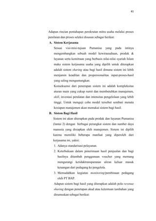 41

Adapun rincian pentahapan perekrutan mitra usaha melalui proses
penilaian dan proses seleksi disusun sebagai berikut:
A. Sistem Kerjasama
Sesuai

visi-misi-tujuan

Pumanisa

yang

pada

intinya

mengembangkan sebuah model kewirausahaan, produk &
layanan serta kemitraan yang berbasis nilai-nilai syariah Islam
maka sistem kerjasama usaha yang dipilih untuk diterapkan
adalah sistem sharing atau bagi hasil dimana sistem ini lebih
menjamin keadilan dan proporsionalitas input-proses-hasil
yang saling menguntungkan.
Konsekuensi dari penerapan sistem ini adalah kompleksitas
aturan main yang cukup rumit dan membutuhkan manajemen,
skill, investasi peralatan dan intensitas pengelolaan yang lebih
tinggi. Untuk menguji coba model tersebut sembari menata
kesiapan manajemen akan memakai sistem bagi hasil.
B. Sistem Bagi Hasil
Sistem ini akan diterapkan pada produk dan layanan Pumanisa
(lantai 2) dengan berbagai perangkat sistem dan sumber daya
manusia yang disiapkan oleh manajemen. Sistem ini dipilih
karena memiliki beberapa manfaat yang diperoleh dari
kerjasama ini, yakni:
1. Adanya standarisasi pelayanan.
2. Keterbukaan dalam penerimaan hasil penjualan dan bagi
hasilnya ditambah penggunaan voucher yang memang
mengurangi

ketidaktransparanan

aliran keluar masuk

keuangan dari pedagang ke pengelola.
3. Memudahkan kegiatan monitoring/pembinaan pedagang
oleh PT BAP.
Adapun sistem bagi hasil yang diterapkan adalah pola revenue
sharing dengan penetapan akad atau ketentuan tambahan yang
dirumuskan sebagai berikut:

 