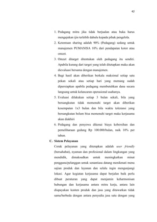 42

1. Pedagang mitra jika tidak berjualan atau buka harus
mengajukan ijin terlebih dahulu kepada pihak pengelola.
2. Ketentuan sharing adalah 90% (Pedagang) sedang untuk
manajemen PUMANISA 10% dari pendapatan kotor atau
omzet.
3. Omzet ditarget ditentukan oleh pedagang itu sendiri.
Apabila kurang dari target yang telah ditetapkan maka akan
dievaluasi bersama dengan manajemen.
4. Bagi hasil akan diberikan berkala maksimal setiap satu
pekan sekali atau setiap hari yang memang sudah
dipersiapkan apabila pedagang membutuhkan dana secara
langsung untuk kelancaran operasional usahanya.
5. Evaluasi dilakukan setiap 3 bulan sekali, bila yang
bersangkutan tidak memenuhi target akan diberikan
kesempatan 1x3 bulan dan bila waktu toleransi yang
bersangkutan belum bisa memenuhi target maka kerjasama
akan diakhiri
6. Pedagang dan penyewa dikenai biaya kebersihan dan
pemeliharaan gedung Rp 100.000/bulan, naik 10% per
tahun.
C. Sistem Pelayanan
Corak pelayanan yang diterapkan adalah user friendly
(bersahabat), nyaman dan profesional dalam lingkungan yang
mendidik,

dimaksudkan

untuk

meningkatkan

minat

pengguna/pelanggan untuk senantiasa datang menikmati menu
sajian produk dan layanan dan selalu ingin mengunjungi
lokasi. Agar kegiatan kerjasama dapat berjalan baik perlu
dibuat

peraturan

yang

dapat

menjamin

keharmonisan

hubungan dan kerjasama antara mitra kerja, antara lain
diupayakan konten produk dan jasa yang ditawarkan tidak
sama/berbeda dengan antara penyedia jasa satu dengan yang

 