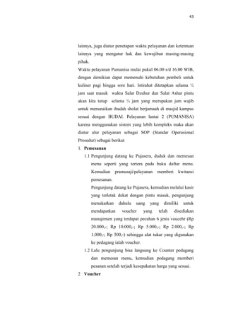 43

lainnya, juga diatur penetapan waktu pelayanan dan ketentuan
lainnya yang mengatur hak dan kewajiban masing-masing
pihak.
Waktu pelayanan Pumanisa mulai pukul 06.00 s/d 16.00 WIB,
dengan demikian dapat memenuhi kebutuhan pembeli untuk
kuliner pagi hingga sore hari. Istirahat ditetapkan selama ½
jam saat masuk waktu Salat Dzuhur dan Salat Ashar pintu
akan kita tutup selama ½ jam yang merupakan jam wajib
untuk menunaikan ibadah sholat berjamaah di masjid kampus
sesuai dengan BUDAI. Pelayanan lantai 2 (PUMANISA)
karena menggunakan sistem yang lebih kompleks maka akan
diatur alur pelayanan sebagai SOP (Standar Operasional
Prosedur) sebagai berikut
1. Pemesanan
1.1 Pengunjung datang ke Pujasera, duduk dan memesan
menu seperti yang tertera pada buku daftar menu.
Kemudian

pramusaji/pelayanan

memberi

kwitansi

pemesanan.
Pengunjung datang ke Pujasera, kemudian melalui kasir
yang terletak dekat dengan pintu masuk, pengunjung
menukarkan
mendapatkan

dahulu

uang

voucher

yang

yang

dimiliki

telah

untuk

disediakan

manajemen yang terdapat pecahan 6 jenis voucehr (Rp
20.000,-; Rp 10.000,-; Rp 5.000,-; Rp 2.000,-; Rp
1.000,-; Rp 500,-) sehingga alat tukar yang digunakan
ke pedagang ialah voucher.
1.2 Lalu pengunjung bisa langsung ke Counter pedagang
dan memesan menu, kemudian pedagang memberi
pesanan setelah terjadi kesepakatan harga yang sesuai.
2 Voucher

 