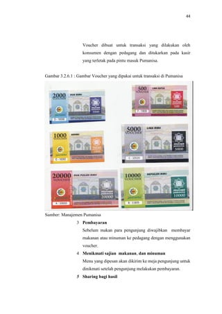 44

Voucher dibuat untuk transaksi yang dilakukan oleh
konsumen dengan pedagang dan ditukarkan pada kasir
yang terletak pada pintu masuk Pumanisa.

Gambar 3.2.6.1 : Gambar Voucher yang dipakai untuk transaksi di Pumanisa

Sumber: Manajemen Pumanisa
3 Pembayaran
Sebelum makan para pengunjung diwajibkan membayar
makanan atau minuman ke pedagang dengan menggunakan
voucher.
4 Menikmati sajian makanan, dan minuman
Menu yang dipesan akan dikirim ke meja pengunjung untuk
dinikmati setelah pengunjung melakukan pembayaran.
5 Sharing bagi hasil

 